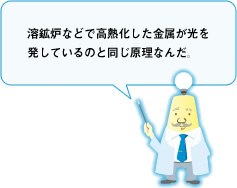 溶解炉などで高熱化した金属が光を発しているのと同じ原理なんだ。