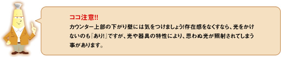 ココ注意！！カウンター上部の下がり壁には気をつけましょう！存在感をなくすなら、光をかけないのも「あり！」ですが、光の器具の特性により、思わぬ光が照射されてしまう事があります。