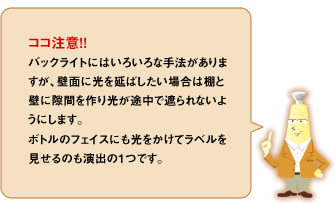 ココ注意！！バックライトにはいろいろな手法がありますが、壁面に光を延ばしたい場合は棚と壁に隙間を作り光が途中で遮られないようにします。ボトルのフェイスにも光をかけてラベルを見せるのも演出の１つです。