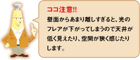 ココ注意！！壁面からあまり離しすぎると、光のフレアが下がってしまうので天井が低く見えたり、空間が狭く感じたりします。