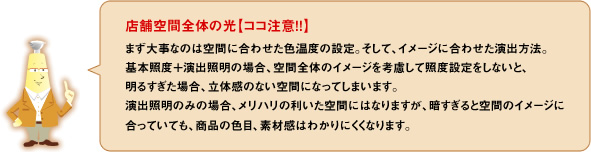 店舗空間全体の光【ココ注意！！】まず大事なのは空間に合わせた色温度の設定。そして、イメージに合わせた演出方法。基本照度＋演出照明の場合、空間全体のイメージを考慮して照度設定をしないと、明るすぎた場合、立体感のない空間になってしまいます。演出照明のみの場合、メリハリの利いた空間にはなりますが、暗すぎると空間のイメージに合っていても商品の色目、素材感はわかりにくくなります。