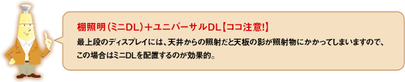 棚照明（ミニDL）＋ユニバーサルDL【ココ注意！！】最上段のディスプレイには、天井からの照射だと天板の影が照射物にかかってしまいますので、この場合はミニDLを配置するのが効果的。