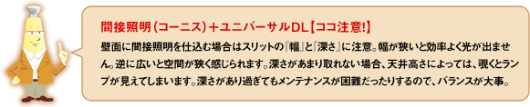 間接照明（コーニス）＋ユニバーサルDL【ココ注意！！】壁面に間接照明を仕込む場合はスリットの「幅」と「深さ」に注意。幅が狭いと効率よく光が出せません。逆に広いと空間が狭く感じます。深さがあまり取れない場合、天井高さによっては、覗くとランプが見えてしまいます。深さがあり過ぎてもメンテナンスが困難だったりするので、バランスが大事。